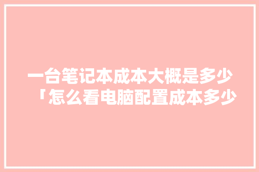 一台笔记本成本大概是多少「怎么看电脑配置成本多少」 电脑基础 一台笔记本成本大概是多少「怎么看电脑配置成本多少」 一台笔记本成本大概是多少「怎么看电脑配置成本多少」 电脑基础