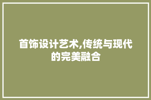 首饰设计艺术,传统与现代的完美融合 网络技术 首饰设计艺术,传统与现代的完美融合 首饰设计艺术,传统与现代的完美融合 网络技术