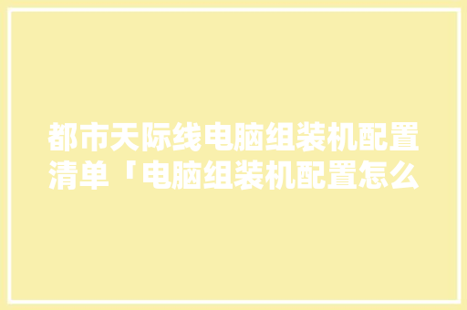 都市天际线电脑组装机配置清单「电脑组装机配置怎么看的」 都市天际线电脑组装机配置清单「电脑组装机配置怎么看的」 网络技术