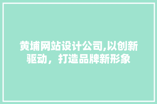 黄埔网站设计公司,以创新驱动，打造品牌新形象 黄埔网站设计公司,以创新驱动，打造品牌新形象 网络技术