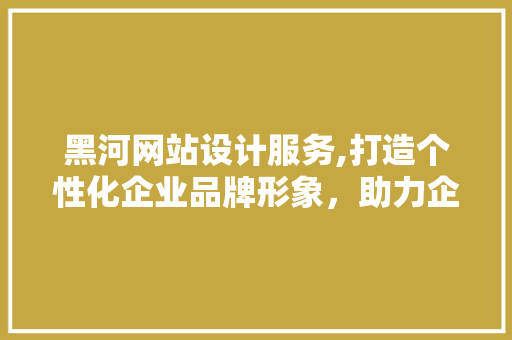 黑河网站设计服务,打造个性化企业品牌形象，助力企业腾飞