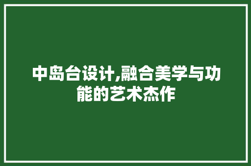 中岛台设计,融合美学与功能的艺术杰作 中岛台设计,融合美学与功能的艺术杰作