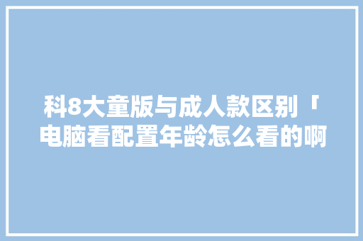 科8大童版与成人款区别「电脑看配置年龄怎么看的啊」 科8大童版与成人款区别「电脑看配置年龄怎么看的啊」 网络技术