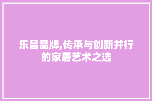 乐昌品牌,传承与创新并行的家居艺术之选 乐昌品牌,传承与创新并行的家居艺术之选 电脑配置