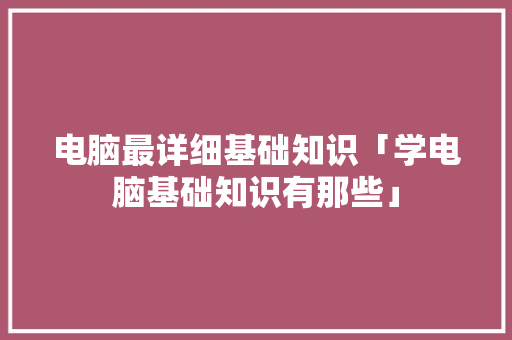 电脑最详细基础知识「学电脑基础知识有那些」 电脑故障维修 电脑最详细基础知识「学电脑基础知识有那些」 电脑最详细基础知识「学电脑基础知识有那些」 电脑故障维修