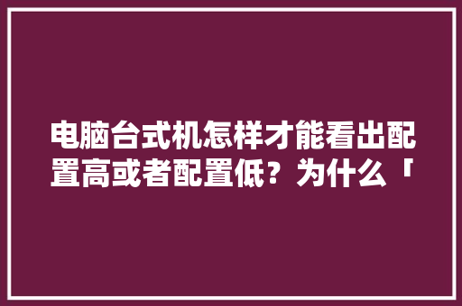 电脑台式机怎样才能看出配置高或者配置低？为什么「台式电脑怎么看高配置和低配置」