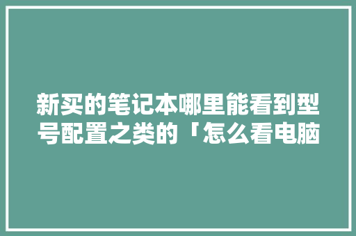 新买的笔记本哪里能看到型号配置之类的「怎么看电脑的配置手提电脑型号」 新买的笔记本哪里能看到型号配置之类的「怎么看电脑的配置手提电脑型号」 网络技术