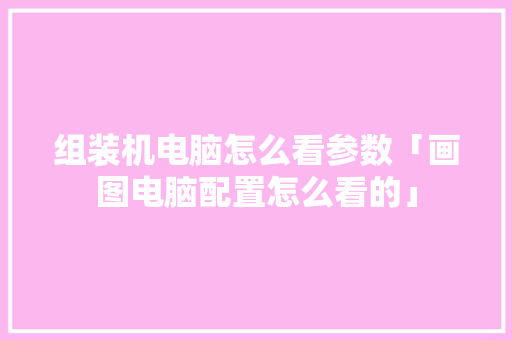组装机电脑怎么看参数「画图电脑配置怎么看的」 组装机电脑怎么看参数「画图电脑配置怎么看的」 电脑基础