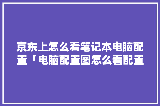 京东上怎么看笔记本电脑配置「电脑配置图怎么看配置参数」 京东上怎么看笔记本电脑配置「电脑配置图怎么看配置参数」 电脑故障维修