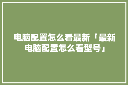 电脑配置怎么看最新「最新电脑配置怎么看型号」 电脑配置怎么看最新「最新电脑配置怎么看型号」 编程语言