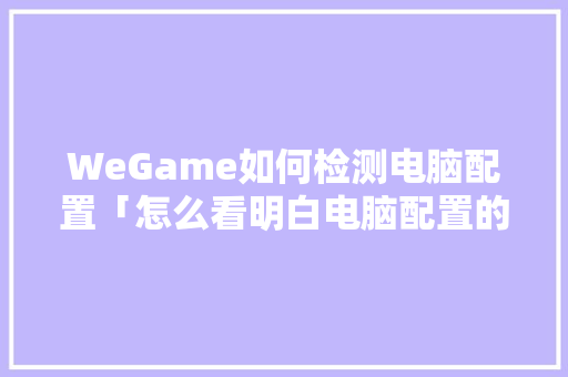 WeGame如何检测电脑配置「怎么看明白电脑配置的软件」 编程语言 WeGame如何检测电脑配置「怎么看明白电脑配置的软件」 WeGame如何检测电脑配置「怎么看明白电脑配置的软件」 编程语言