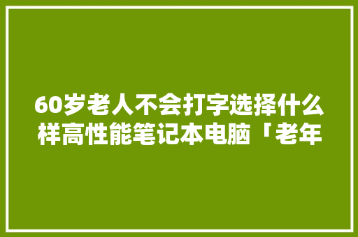 60岁老人不会打字选择什么样高性能笔记本电脑「老年人学电脑基础知识有哪些」 60岁老人不会打字选择什么样高性能笔记本电脑「老年人学电脑基础知识有哪些」 电脑基础