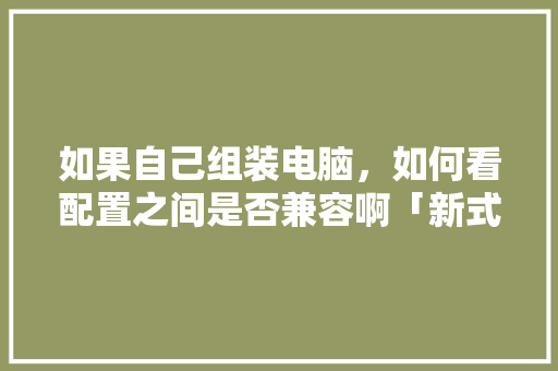 如果自己组装电脑，如何看配置之间是否兼容啊「新式电脑怎么看配置参数」