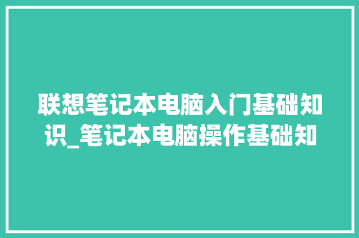 联想笔记本电脑入门基础知识_笔记本电脑操作基础知识培训