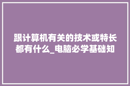 跟计算机有关的技术或特长都有什么_电脑必学基础知识有哪些