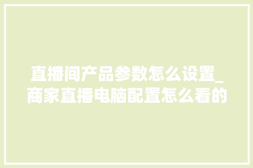 直播间产品参数怎么设置_商家直播电脑配置怎么看的 操作系统