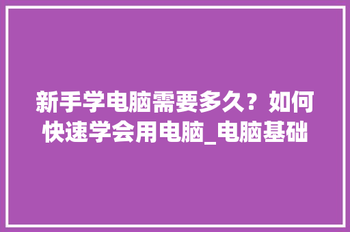 新手学电脑需要多久？如何快速学会用电脑_电脑基础知识入门教程视频 编程语言