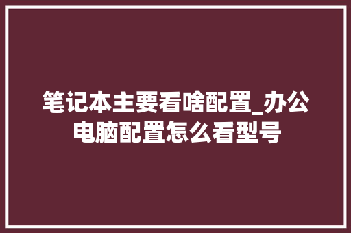 笔记本主要看啥配置_办公电脑配置怎么看型号 电脑基础