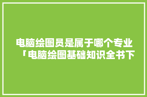 电脑绘图员是属于哪个专业「电脑绘图基础知识全书下载」 电脑基础 电脑绘图员是属于哪个专业「电脑绘图基础知识全书下载」 电脑绘图员是属于哪个专业「电脑绘图基础知识全书下载」 电脑基础