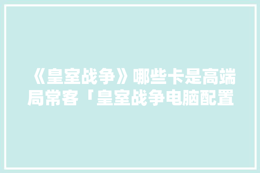 《皇室战争》哪些卡是高端局常客「皇室战争电脑配置怎么看的」 《皇室战争》哪些卡是高端局常客「皇室战争电脑配置怎么看的」 电脑配置