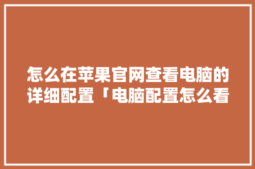怎么在苹果官网查看电脑的详细配置「电脑配置怎么看所有加起来多少钱」 电脑配置 怎么在苹果官网查看电脑的详细配置「电脑配置怎么看所有加起来多少钱」 怎么在苹果官网查看电脑的详细配置「电脑配置怎么看所有加起来多少钱」 电脑配置