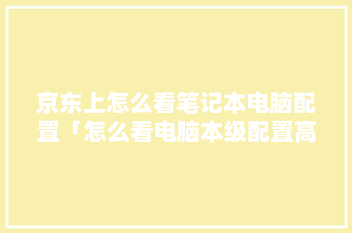 京东上怎么看笔记本电脑配置「怎么看电脑本级配置高低啊」 操作系统 京东上怎么看笔记本电脑配置「怎么看电脑本级配置高低啊」 京东上怎么看笔记本电脑配置「怎么看电脑本级配置高低啊」 操作系统