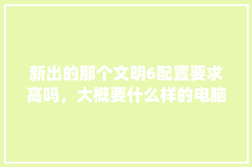 新出的那个文明6配置要求高吗，大概要什么样的电脑能玩啊_文明看电脑配置怎么看的啊