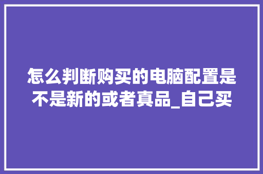 怎么判断购买的电脑配置是不是新的或者真品_自己买电脑怎么看配置参数