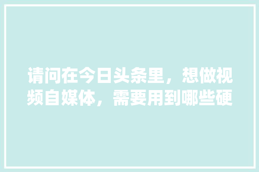 请问在今日头条里，想做视频自媒体，需要用到哪些硬件和软件_电脑制作基础知识大全