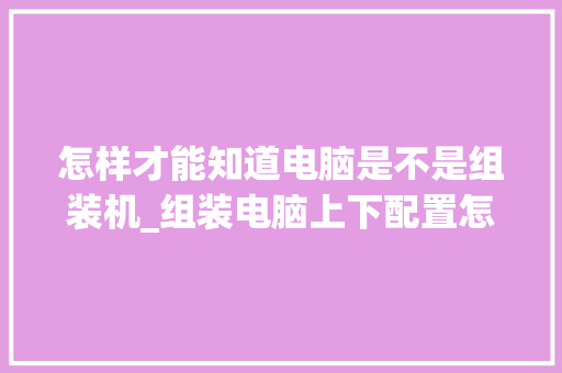怎样才能知道电脑是不是组装机_组装电脑上下配置怎么看的 网络技术