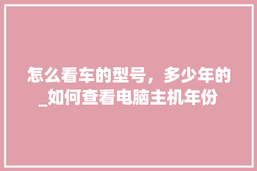 怎么看车的型号，多少年的_如何查看电脑主机年份