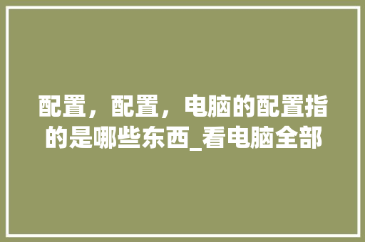 配置，配置，电脑的配置指的是哪些东西_看电脑全部配置怎么看的 操作系统