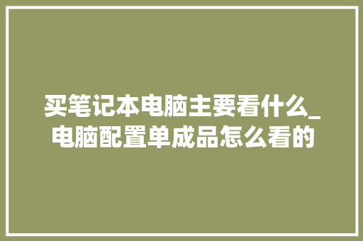 买笔记本电脑主要看什么_电脑配置单成品怎么看的 买笔记本电脑主要看什么_电脑配置单成品怎么看的