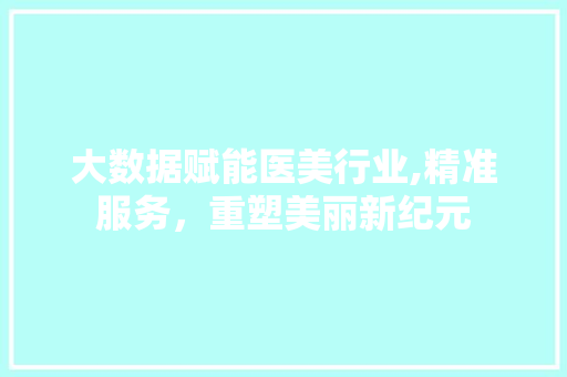 大数据赋能医美行业,精准服务，重塑美丽新纪元