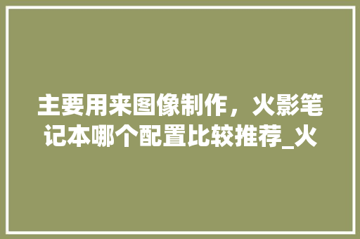 主要用来图像制作,火影笔记本哪个配置比较推荐_火影电脑怎么看配置参数 主要用来图像制作,火影笔记本哪个配置比较推荐_火影电脑怎么看配置参数