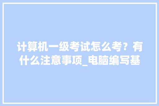 计算机一级考试怎么考？有什么注意事项_电脑编写基础知识大全
