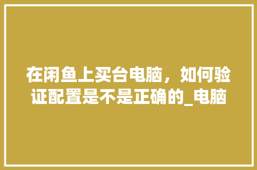 在闲鱼上买台电脑，如何验证配置是不是正确的_电脑配置单怎么看真假啊 电脑配置
