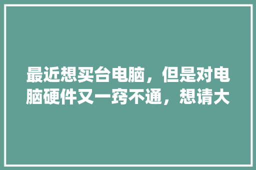 最近想买台电脑，但是对电脑硬件又一窍不通，想请大家给些建议_电脑硬件基础知识手册pdf 电脑故障维修