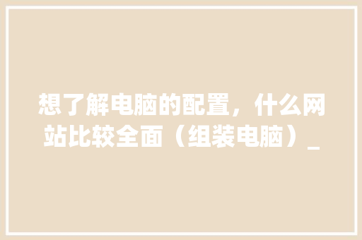 想了解电脑的配置，什么网站比较全面（组装电脑）_电脑配置怎么看最好的系统 编程语言