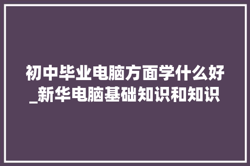 初中毕业电脑方面学什么好_新华电脑基础知识和知识库
