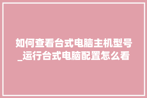 如何查看台式电脑主机型号_运行台式电脑配置怎么看的 电脑配置