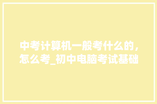 中考计算机一般考什么的，怎么考_初中电脑考试基础知识2020