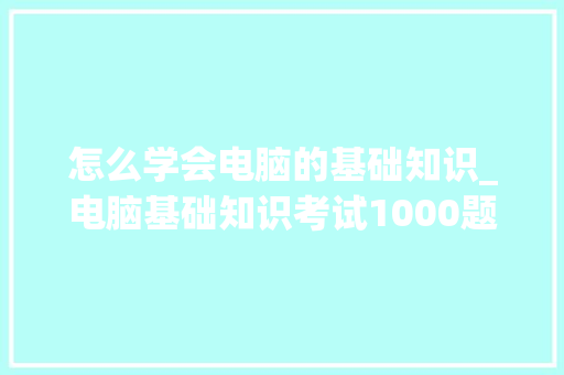 怎么学会电脑的基础知识_电脑基础知识考试1000题 编程语言 怎么学会电脑的基础知识_电脑基础知识考试1000题 编程语言