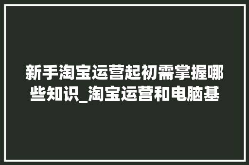 新手淘宝运营起初需掌握哪些知识_淘宝运营和电脑基础知识哪个好 电脑配置 新手淘宝运营起初需掌握哪些知识_淘宝运营和电脑基础知识哪个好 电脑配置