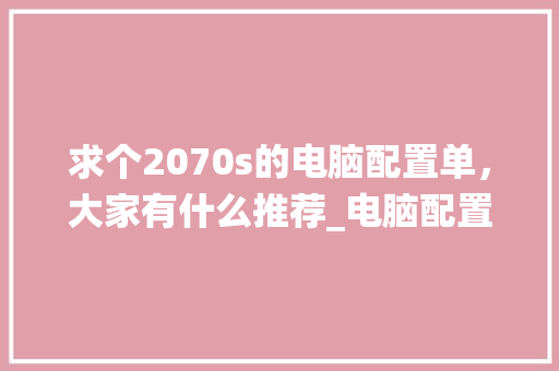 求个2070s的电脑配置单，大家有什么推荐_电脑配置怎么看2070系统