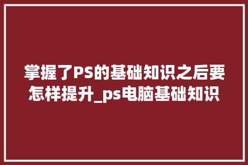 掌握了PS的基础知识之后要怎样提升_ps电脑基础知识大全 电脑基础