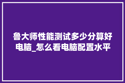 鲁大师性能测试多少分算好电脑_怎么看电脑配置水平高低 网络技术