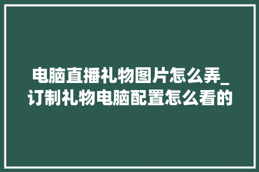 电脑直播礼物图片怎么弄_订制礼物电脑配置怎么看的