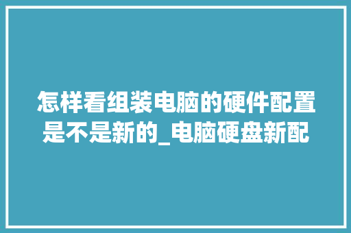 怎样看组装电脑的硬件配置是不是新的_电脑硬盘新配置怎么看型号 电脑基础 怎样看组装电脑的硬件配置是不是新的_电脑硬盘新配置怎么看型号 电脑基础