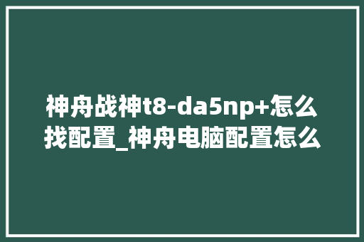 神舟战神t8-da5np+怎么找配置_神舟电脑配置怎么看型号 电脑配置